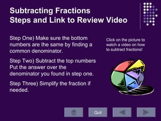 Subtracting Fractions  Steps and Link to Review Video Quit Click on the picture to watch a video on how to subtract fractions!  Step One) Make sure the bottom numbers are the same by finding a common denominator. Step Two) Subtract the top numbers Put the answer over the denominator you found in step one.  Step Three) Simplify the fraction if needed.  