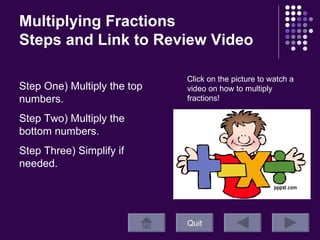 Multiplying Fractions  Steps and Link to Review Video Quit Click on the picture to watch a video on how to multiply fractions! Step One) Multiply the top numbers. Step Two) Multiply the bottom numbers. Step Three) Simplify if needed.  