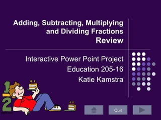 Adding, Subtracting, Multiplying and Dividing Fractions  Review Interactive Power Point Project Education 205-16 Katie Kamstra Quit 