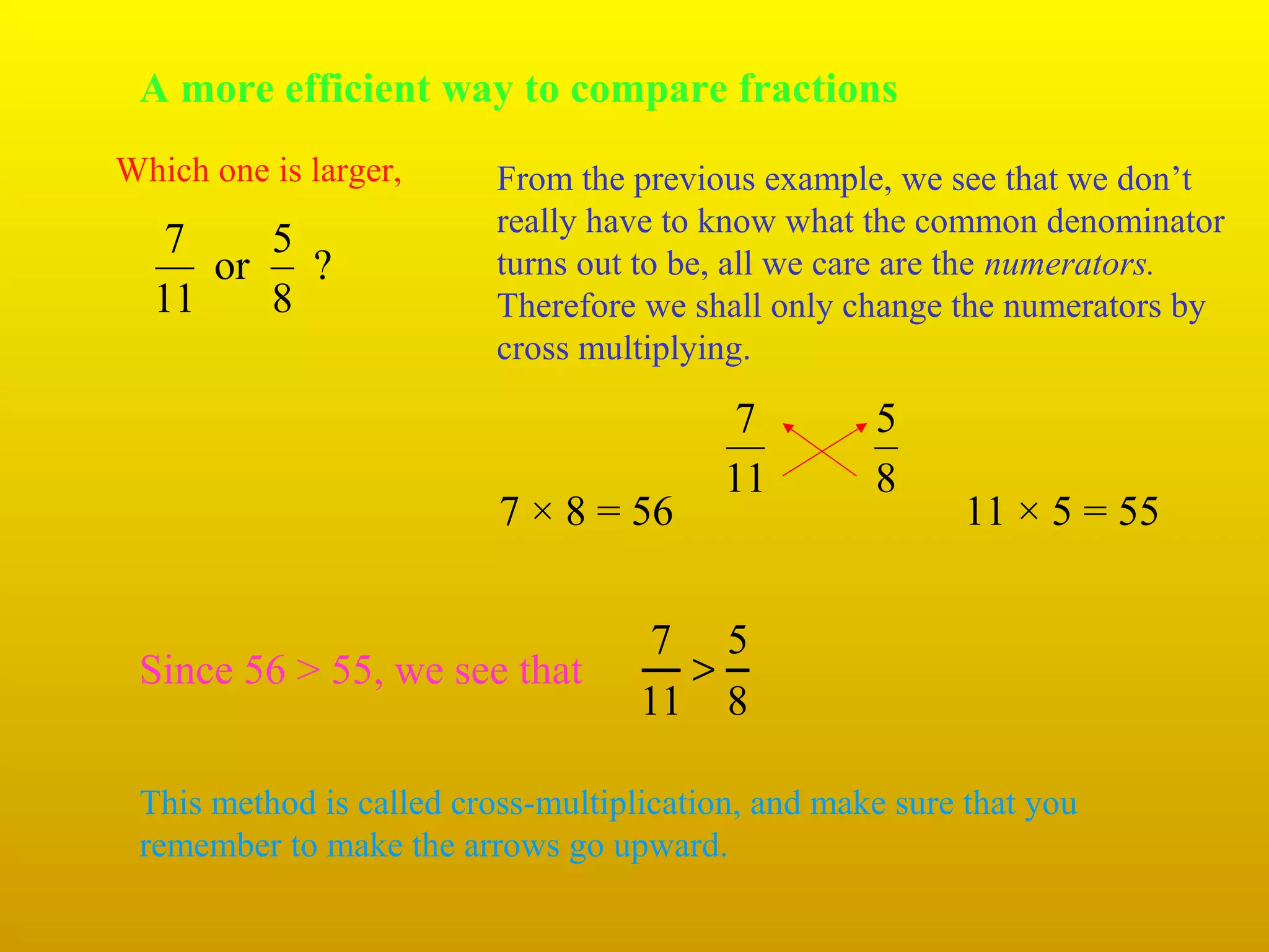 A more efficient way to compare fractions
Which one is larger,

7
5
or
?
11
8

From the previous example, we see that we don’t
really have to know what the common denominator
turns out to be, all we care are the numerators.
Therefore we shall only change the numerators by
cross multiplying.

7 × 8 = 56

Since 56 > 55, we see that

7
11

5
8

11 × 5 = 55

7 5
>
11 8

This method is called cross-multiplication, and make sure that you
remember to make the arrows go upward.

 