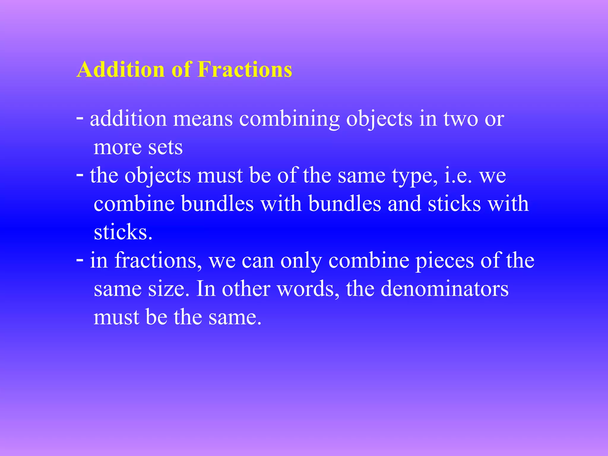 Addition of Fractions
- addition means combining objects in two or
more sets
- the objects must be of the same type, i.e. we
combine bundles with bundles and sticks with
sticks.
- in fractions, we can only combine pieces of the
same size. In other words, the denominators
must be the same.

 