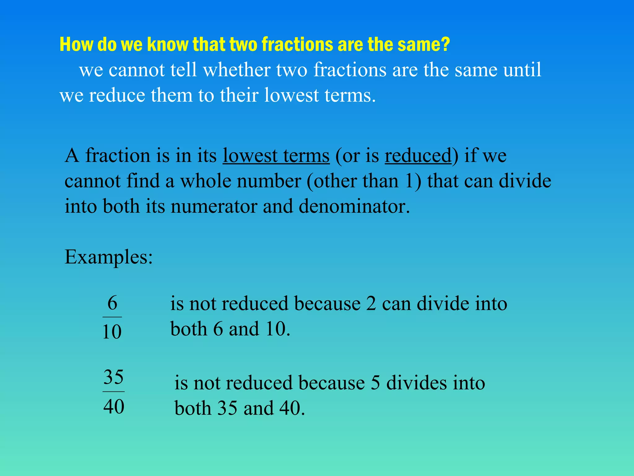 How do we know that two fractions are the same?
we cannot tell whether two fractions are the same until
we reduce them to their lowest terms.
A fraction is in its lowest terms (or is reduced) if we
cannot find a whole number (other than 1) that can divide
into both its numerator and denominator.
Examples:
6
10

is not reduced because 2 can divide into
both 6 and 10.

35
40

is not reduced because 5 divides into
both 35 and 40.

 
