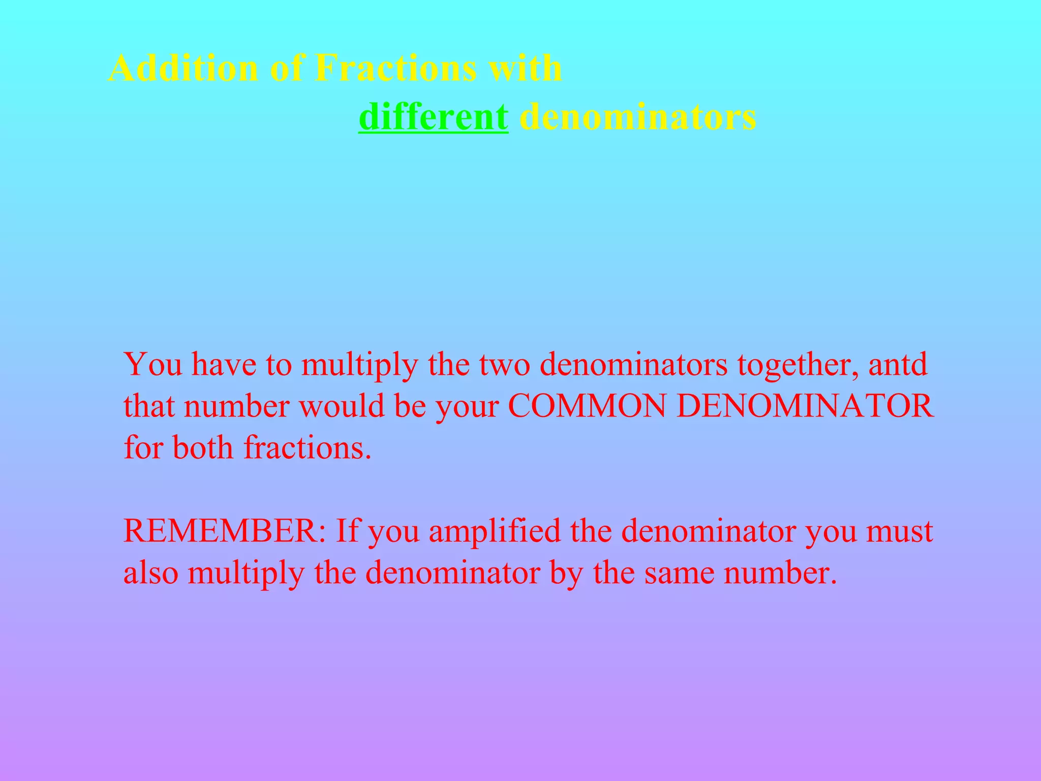 Addition of Fractions with
different denominators

You have to multiply the two denominators together, antd
that number would be your COMMON DENOMINATOR
for both fractions.
REMEMBER: If you amplified the denominator you must
also multiply the denominator by the same number.

 
