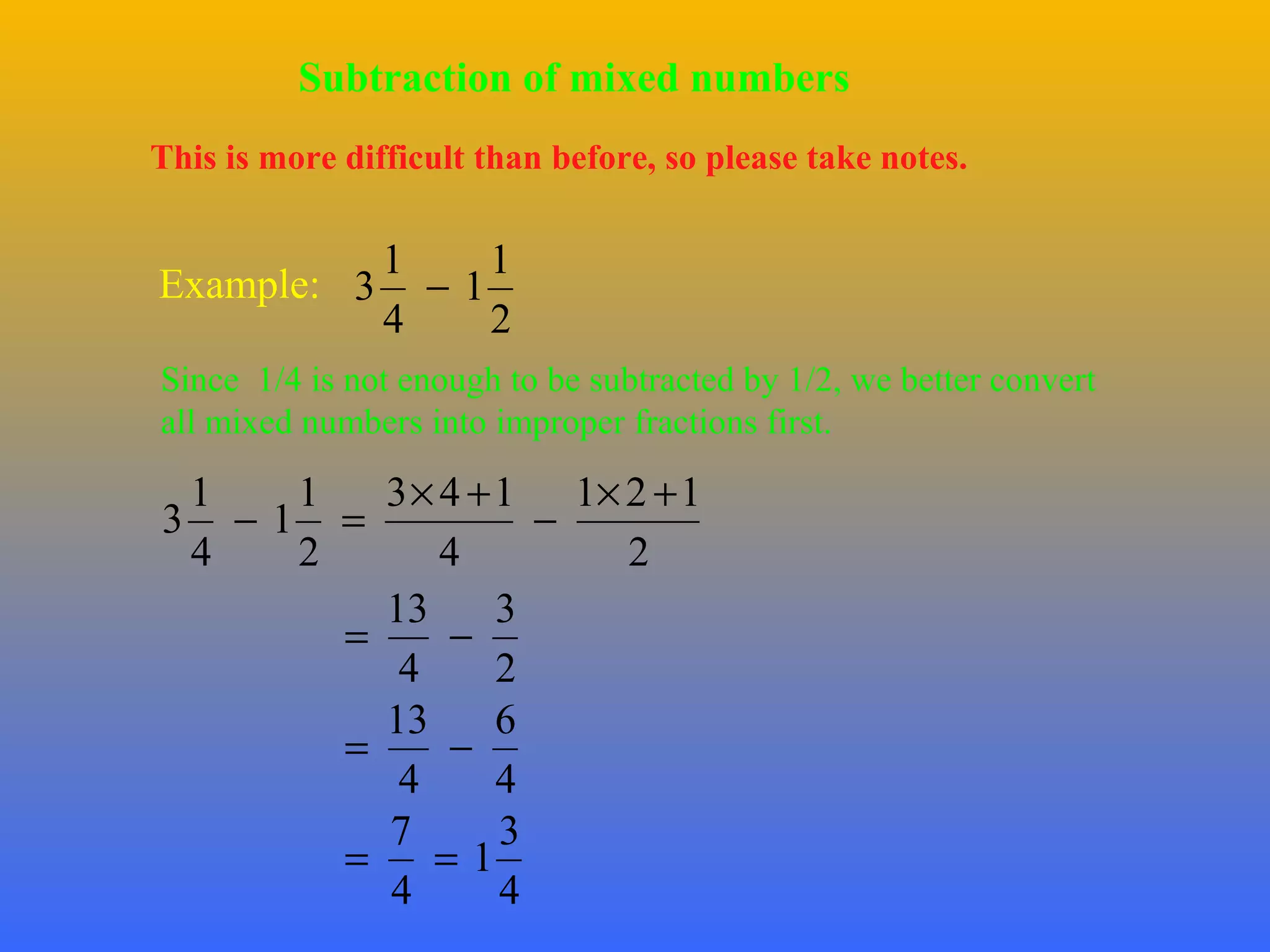 Subtraction of mixed numbers
This is more difficult than before, so please take notes.

1
1
Example: 3 − 1
4
2
Since 1/4 is not enough to be subtracted by 1/2, we better convert
all mixed numbers into improper fractions first.

1
1
3 × 4 + 1 1× 2 + 1
3 −1 =
−
4
2
4
2
13
3
=
−
4
2
13
6
=
−
4
4
7
3
=
=1
4
4

 
