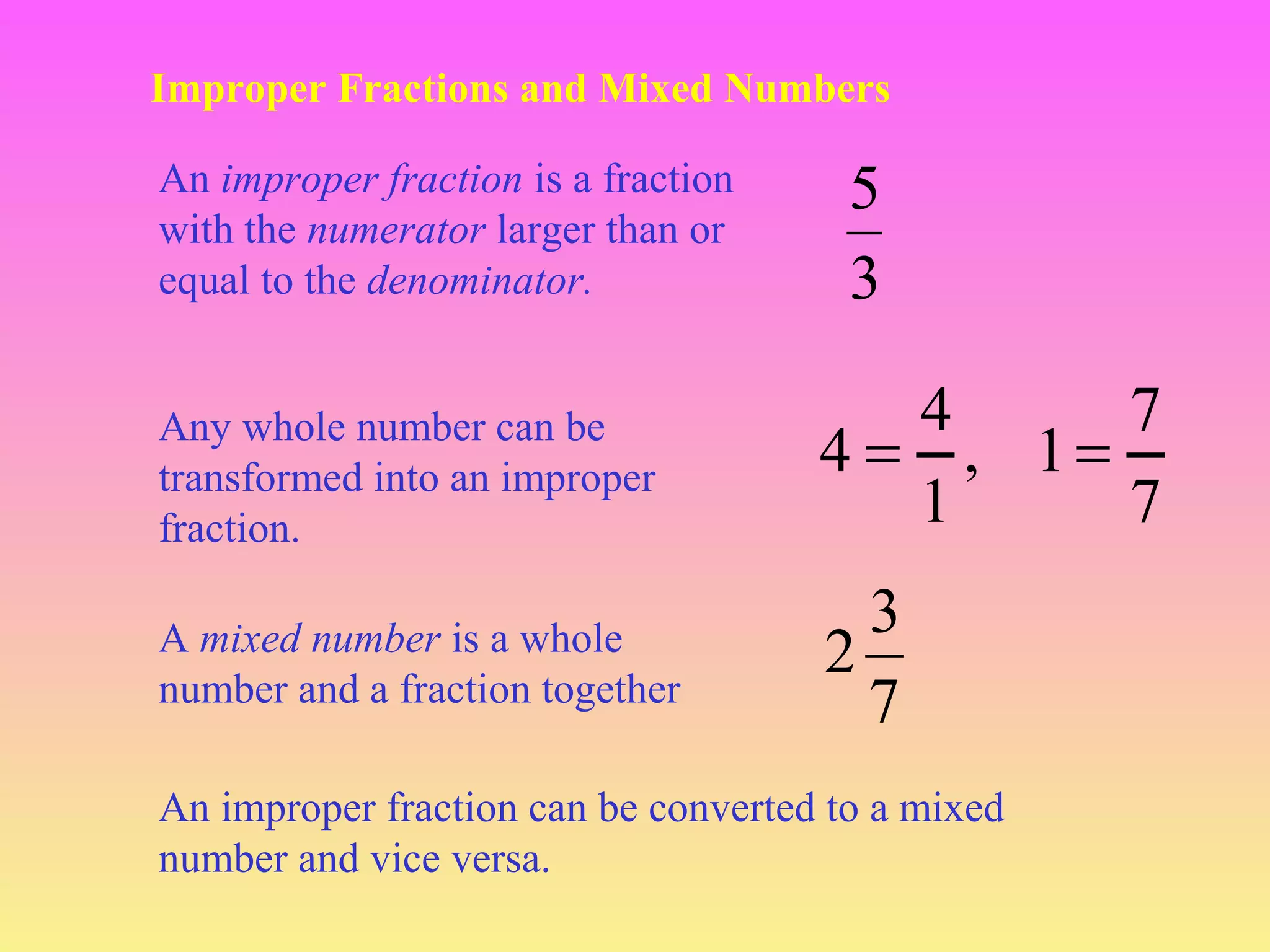 Improper Fractions and Mixed Numbers
An improper fraction is a fraction
with the numerator larger than or
equal to the denominator.
Any whole number can be
transformed into an improper
fraction.
A mixed number is a whole
number and a fraction together

5
3
4
7
4 = , 1=
1
7
3
2
7

An improper fraction can be converted to a mixed
number and vice versa.

 