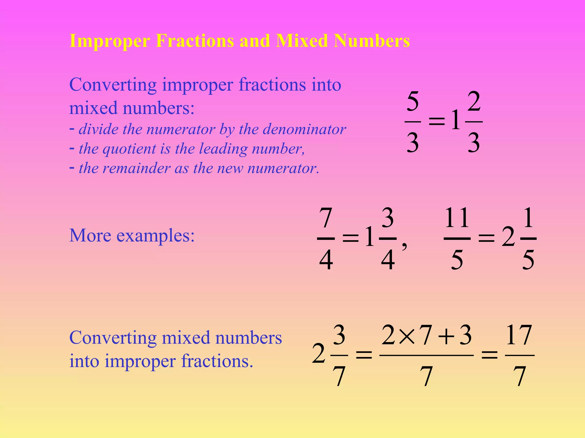 Improper Fractions and Mixed Numbers
Converting improper fractions into
mixed numbers:
- divide the numerator by the denominator
- the quotient is the leading number,
- the remainder as the new numerator.

More examples:

Converting mixed numbers
into improper fractions.

5
2
=1
3
3

7
3
=1 ,
4
4

11
1
=2
5
5

3 2 × 7 + 3 17
2 =
=
7
7
7

 