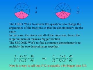 3
8

5
12

The FIRST WAY to answer this question is to change the
appearance of the fractions so that the denominators are the
same.
In that case, the pieces are all of the same size, hence the
larger numerator makes a bigger fraction.
The SECOND WAY to find a common denominator is to
multiply the two denominators together:

3 3 × 12 36
=
=
8 8 × 12 96

and

5
5 × 8 40
=
=
12 12 × 8 96

Now it is easy to tell that 5/12 is actually a bit bigger than 3/8.

 