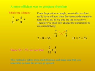 A more efficient way to compare fractions
Which one is larger,

7
5
or
?
11
8

From the previous example, we see that we don’t
really have to know what the common denominator
turns out to be, all we care are the numerators.
Therefore we shall only change the numerators by
cross multiplying.

7 × 8 = 56

Since 56 > 55, we see that

7
11

5
8

11 × 5 = 55

7 5
>
11 8

This method is called cross-multiplication, and make sure that you
remember to make the arrows go upward.

 