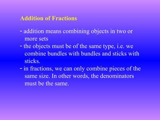 Addition of Fractions
- addition means combining objects in two or
more sets
- the objects must be of the same type, i.e. we
combine bundles with bundles and sticks with
sticks.
- in fractions, we can only combine pieces of the
same size. In other words, the denominators
must be the same.

 