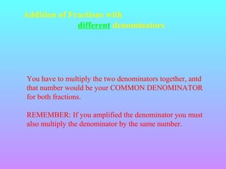 Addition of Fractions with
different denominators

You have to multiply the two denominators together, antd
that number would be your COMMON DENOMINATOR
for both fractions.
REMEMBER: If you amplified the denominator you must
also multiply the denominator by the same number.

 