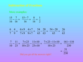 Subtraction of Fractions
More examples:
15 7
15 − 7
8
1
− =
=
=
16 16
16
16 2
6 4
6×9 4×7
54 28 54 − 28
26
− =
−
=
−
=
=
7 9
7×9 9×7
63 63
63
63
7 11
7 × 23 11× 10
7 × 23 − 11× 10
161− 110
−
=
−
=
=
10 23 10 × 23 23 ×10
10 × 23
230
51
=
230
Did you get all the answers right?

 