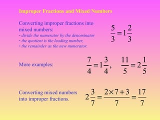 Improper Fractions and Mixed Numbers
Converting improper fractions into
mixed numbers:
- divide the numerator by the denominator
- the quotient is the leading number,
- the remainder as the new numerator.

More examples:

Converting mixed numbers
into improper fractions.

5
2
=1
3
3

7
3
=1 ,
4
4

11
1
=2
5
5

3 2 × 7 + 3 17
2 =
=
7
7
7

 