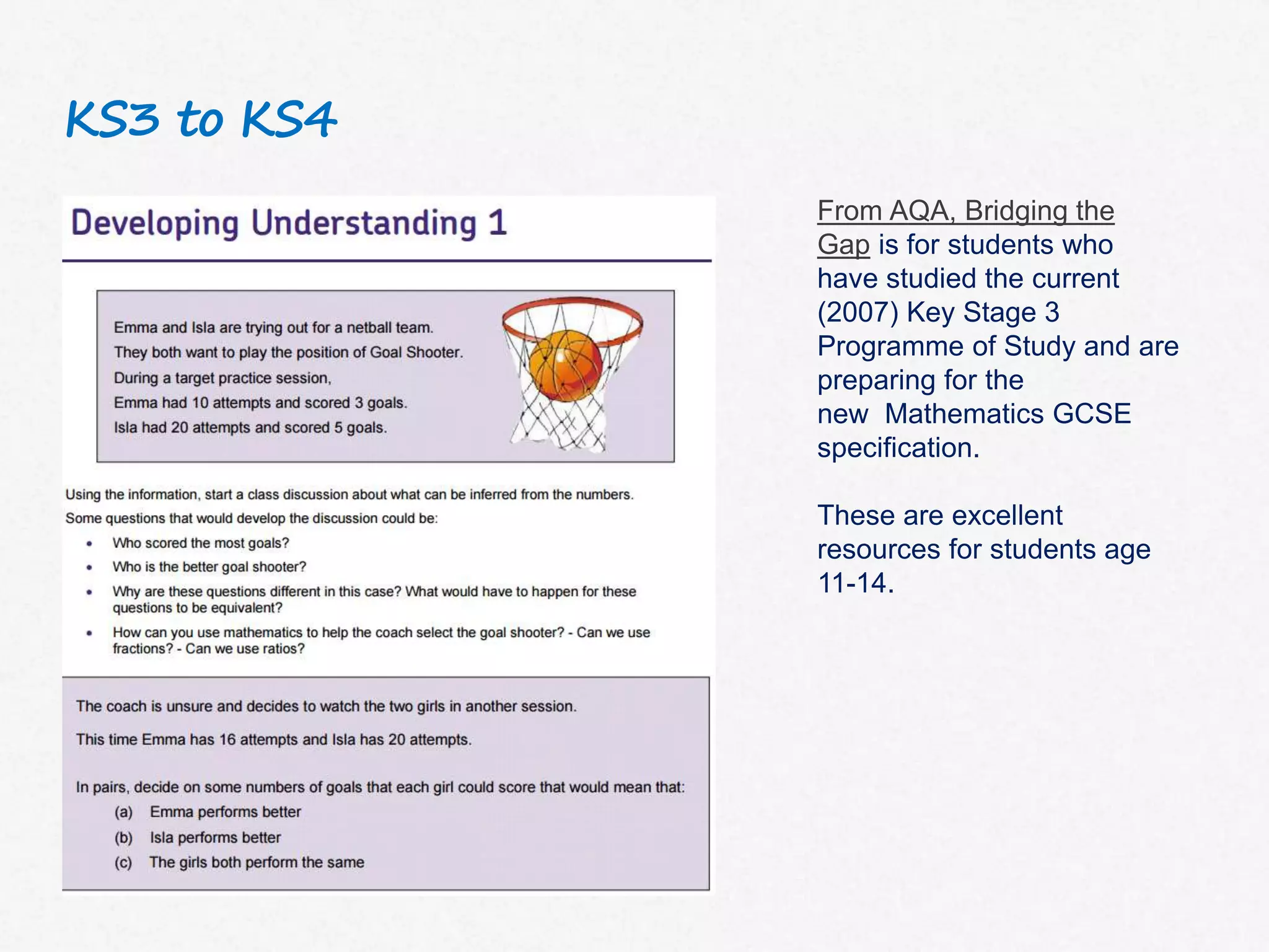 KS3 to KS4
From AQA, Bridging the
Gap is for students who
have studied the current
(2007) Key Stage 3
Programme of Study and are
preparing for the
new Mathematics GCSE
specification.
These are excellent
resources for students age
11-14.
 
