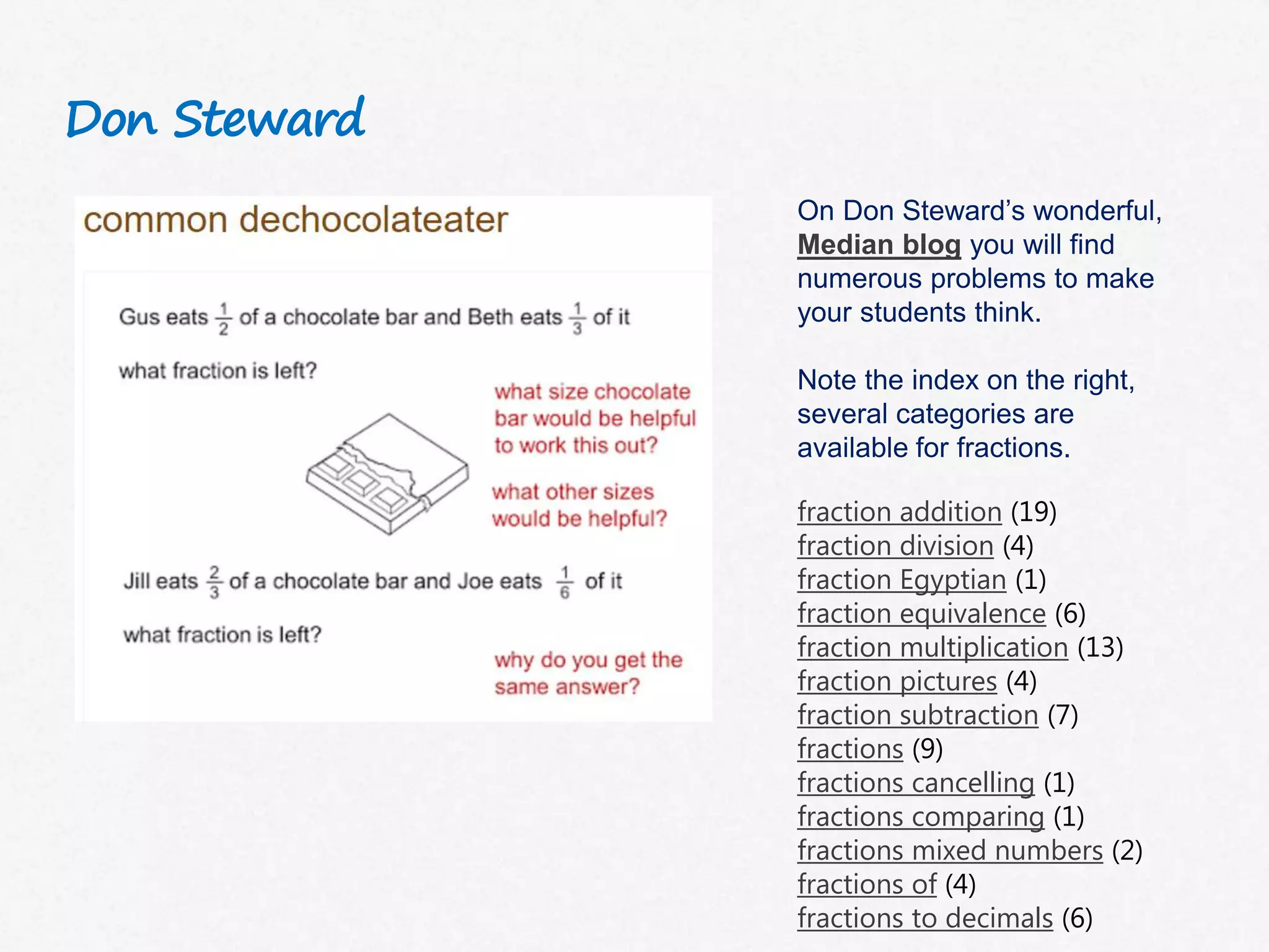 Don Steward
On Don Steward’s wonderful,
Median blog you will find
numerous problems to make
your students think.
Note the index on the right,
several categories are
available for fractions.
fraction addition (19)
fraction division (4)
fraction Egyptian (1)
fraction equivalence (6)
fraction multiplication (13)
fraction pictures (4)
fraction subtraction (7)
fractions (9)
fractions cancelling (1)
fractions comparing (1)
fractions mixed numbers (2)
fractions of (4)
fractions to decimals (6)
 