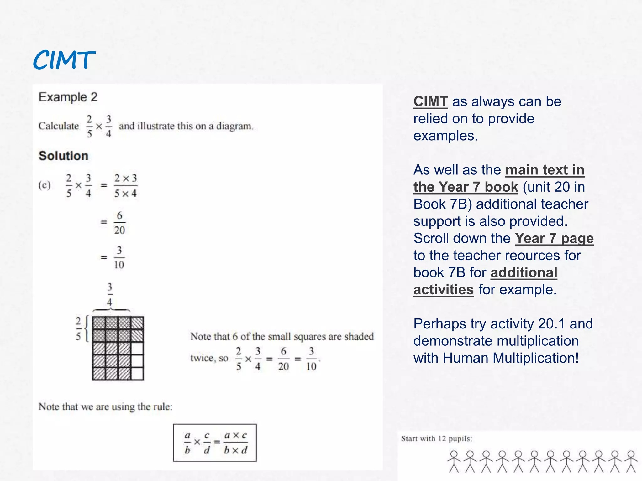 CIMT
CIMT as always can be
relied on to provide
examples.
As well as the main text in
the Year 7 book (unit 20 in
Book 7B) additional teacher
support is also provided.
Scroll down the Year 7 page
to the teacher reources for
book 7B for additional
activities for example.
Perhaps try activity 20.1 and
demonstrate multiplication
with Human Multiplication!
 