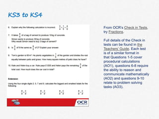 KS3 to KS4
From OCR’s Check in Tests,
try Fractions.
Full details of the Check in
tests can be found in the
Teachers’ Guide. Each test
is of a similar format in
that Questions 1-5 cover
procedural calculations
(AO1), questions 6-8 require
the ability to reason and
communicate mathematically
(AO2) and questions 9-10
relate to problem solving
tasks (AO3).
 