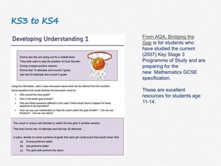 KS3 to KS4
From AQA, Bridging the
Gap is for students who
have studied the current
(2007) Key Stage 3
Programme of Study and are
preparing for the
new Mathematics GCSE
specification.
These are excellent
resources for students age
11-14.
 