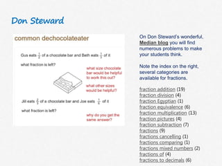 Don Steward
On Don Steward’s wonderful,
Median blog you will find
numerous problems to make
your students think.
Note the index on the right,
several categories are
available for fractions.
fraction addition (19)
fraction division (4)
fraction Egyptian (1)
fraction equivalence (6)
fraction multiplication (13)
fraction pictures (4)
fraction subtraction (7)
fractions (9)
fractions cancelling (1)
fractions comparing (1)
fractions mixed numbers (2)
fractions of (4)
fractions to decimals (6)
 