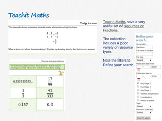 Teachit Maths
TeachIt Maths have a very
useful set of resources on
Fractions.
The collection
includes a good
variety of resource
types.
Note the filters to
Refine your search.
 