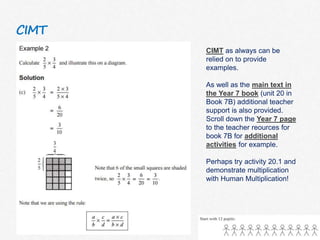 CIMT
CIMT as always can be
relied on to provide
examples.
As well as the main text in
the Year 7 book (unit 20 in
Book 7B) additional teacher
support is also provided.
Scroll down the Year 7 page
to the teacher reources for
book 7B for additional
activities for example.
Perhaps try activity 20.1 and
demonstrate multiplication
with Human Multiplication!
 