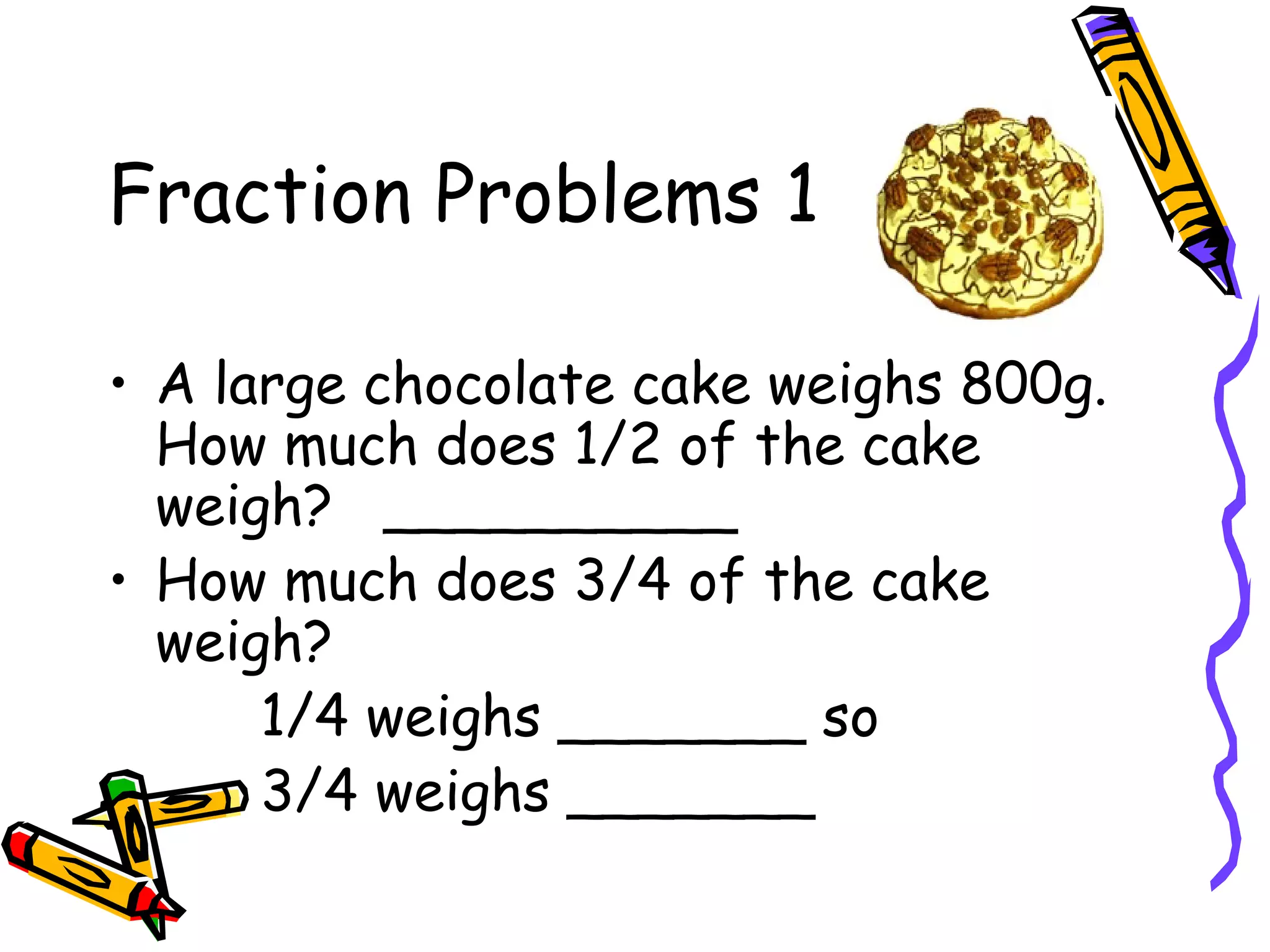 Fraction Problems 1
• A large chocolate cake weighs 800g.
How much does 1/2 of the cake
weigh? __________
• How much does 3/4 of the cake
weigh?
1/4 weighs _______ so
3/4 weighs _______
 