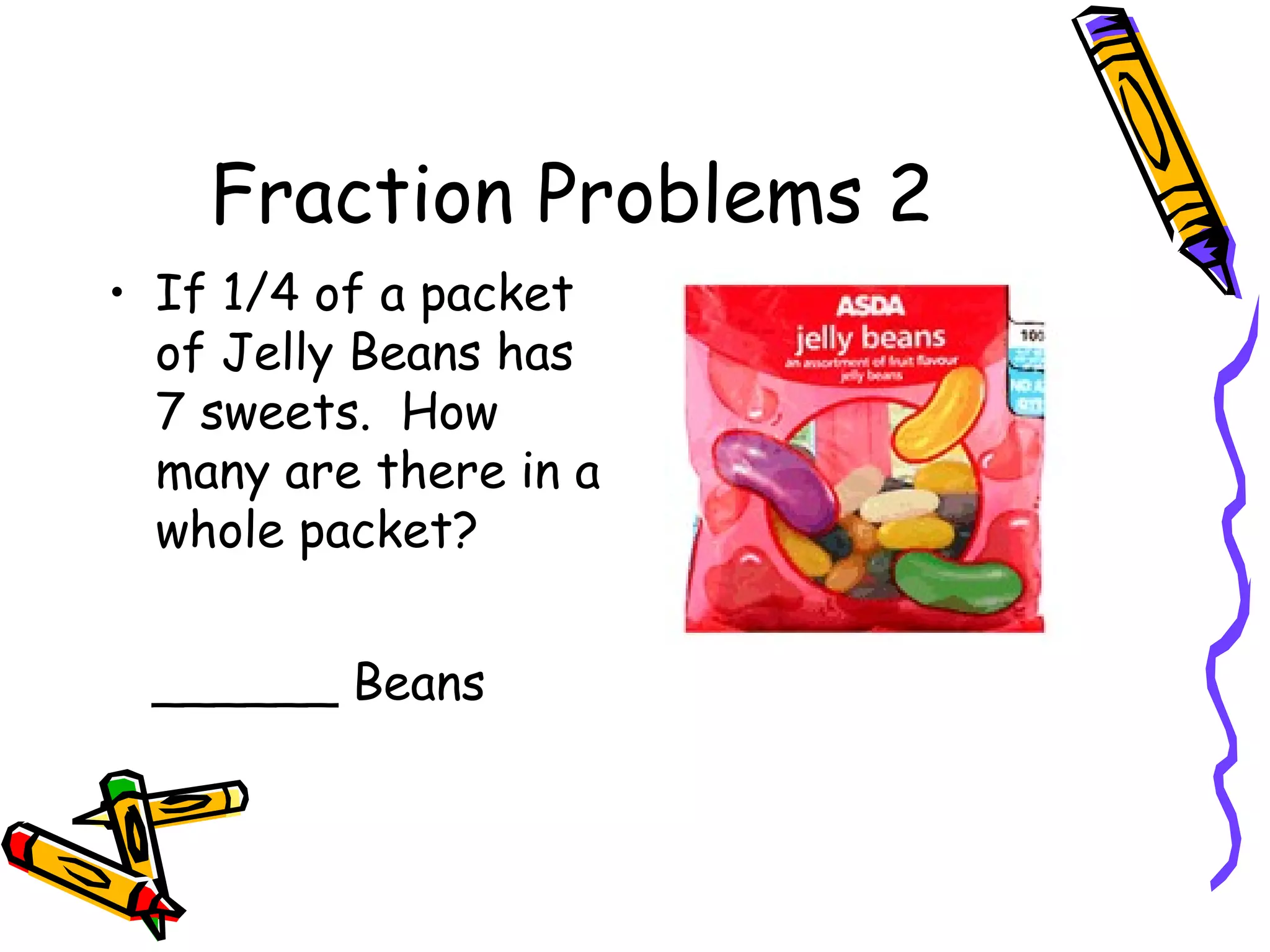 Fraction Problems 2
• If 1/4 of a packet
of Jelly Beans has
7 sweets. How
many are there in a
whole packet?
______ Beans
 