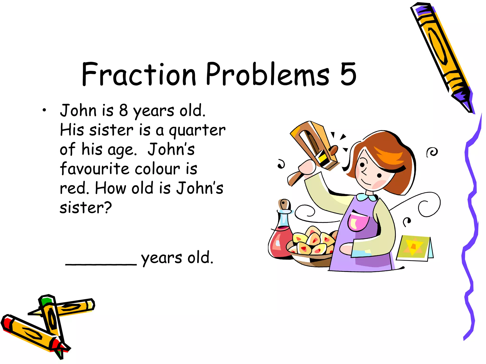 Fraction Problems 5
• John is 8 years old.
His sister is a quarter
of his age. John’s
favourite colour is
red. How old is John’s
sister?
_______ years old.
 