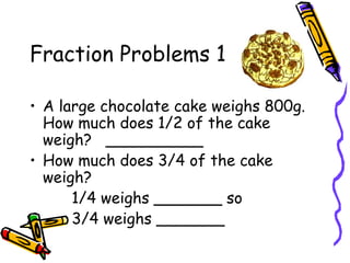 Fraction Problems 1
• A large chocolate cake weighs 800g.
How much does 1/2 of the cake
weigh? __________
• How much does 3/4 of the cake
weigh?
1/4 weighs _______ so
3/4 weighs _______
 