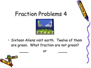 Fraction Problems 4
• Sixteen Aliens visit earth. Twelve of them
are green. What fraction are not green?
____ or ____
 