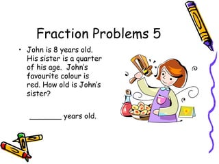 Fraction Problems 5
• John is 8 years old.
His sister is a quarter
of his age. John’s
favourite colour is
red. How old is John’s
sister?
_______ years old.
 