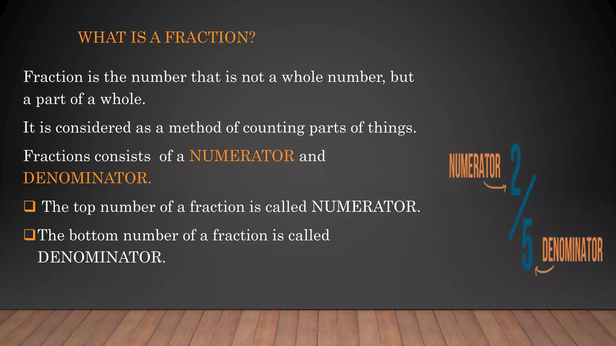 WHAT IS A FRACTION?
Fraction is the number that is not a whole number, but
a part of a whole.
It is considered as a method of counting parts of things.
Fractions consists of a NUMERATOR and
DENOMINATOR.
 The top number of a fraction is called NUMERATOR.
The bottom number of a fraction is called
DENOMINATOR.
 