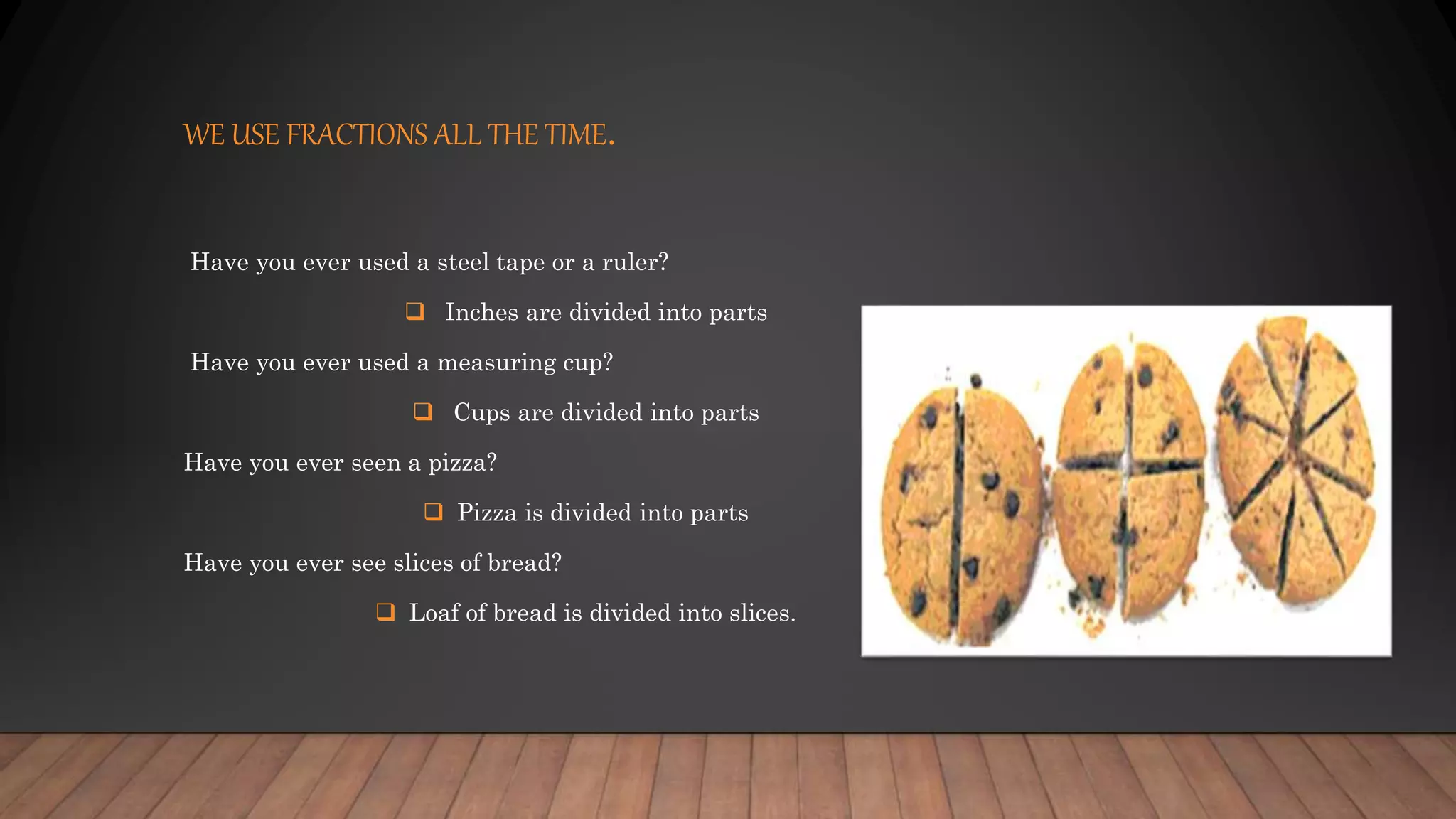 WE USE FRACTIONS ALL THE TIME.
Have you ever used a steel tape or a ruler?
 Inches are divided into parts
Have you ever used a measuring cup?
 Cups are divided into parts
Have you ever seen a pizza?
 Pizza is divided into parts
Have you ever see slices of bread?
 Loaf of bread is divided into slices.
 