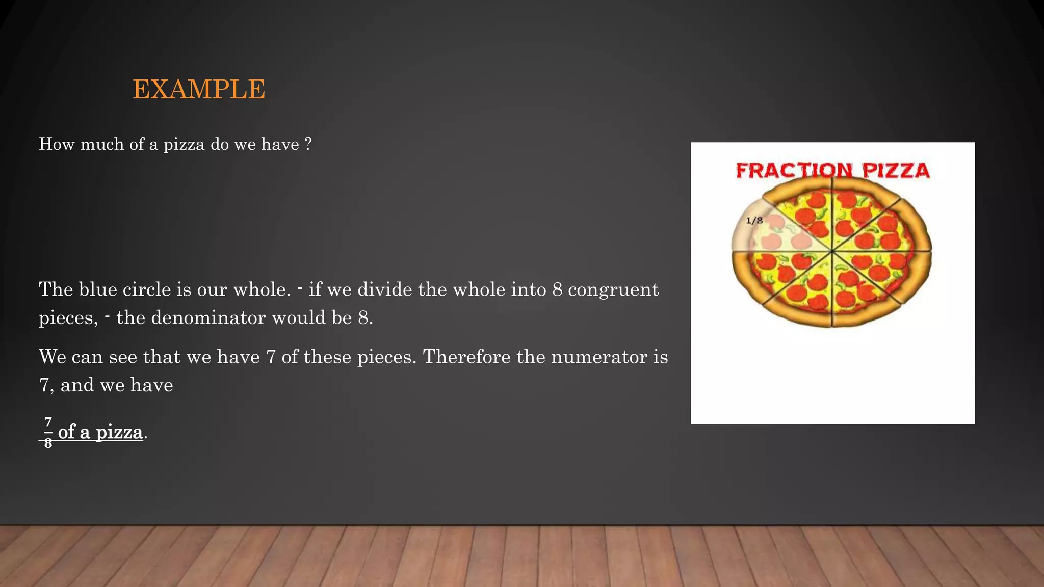 EXAMPLE
How much of a pizza do we have ?
The blue circle is our whole. - if we divide the whole into 8 congruent
pieces, - the denominator would be 8.
We can see that we have 7 of these pieces. Therefore the numerator is
7, and we have
𝟕
𝟖
of a pizza.
 