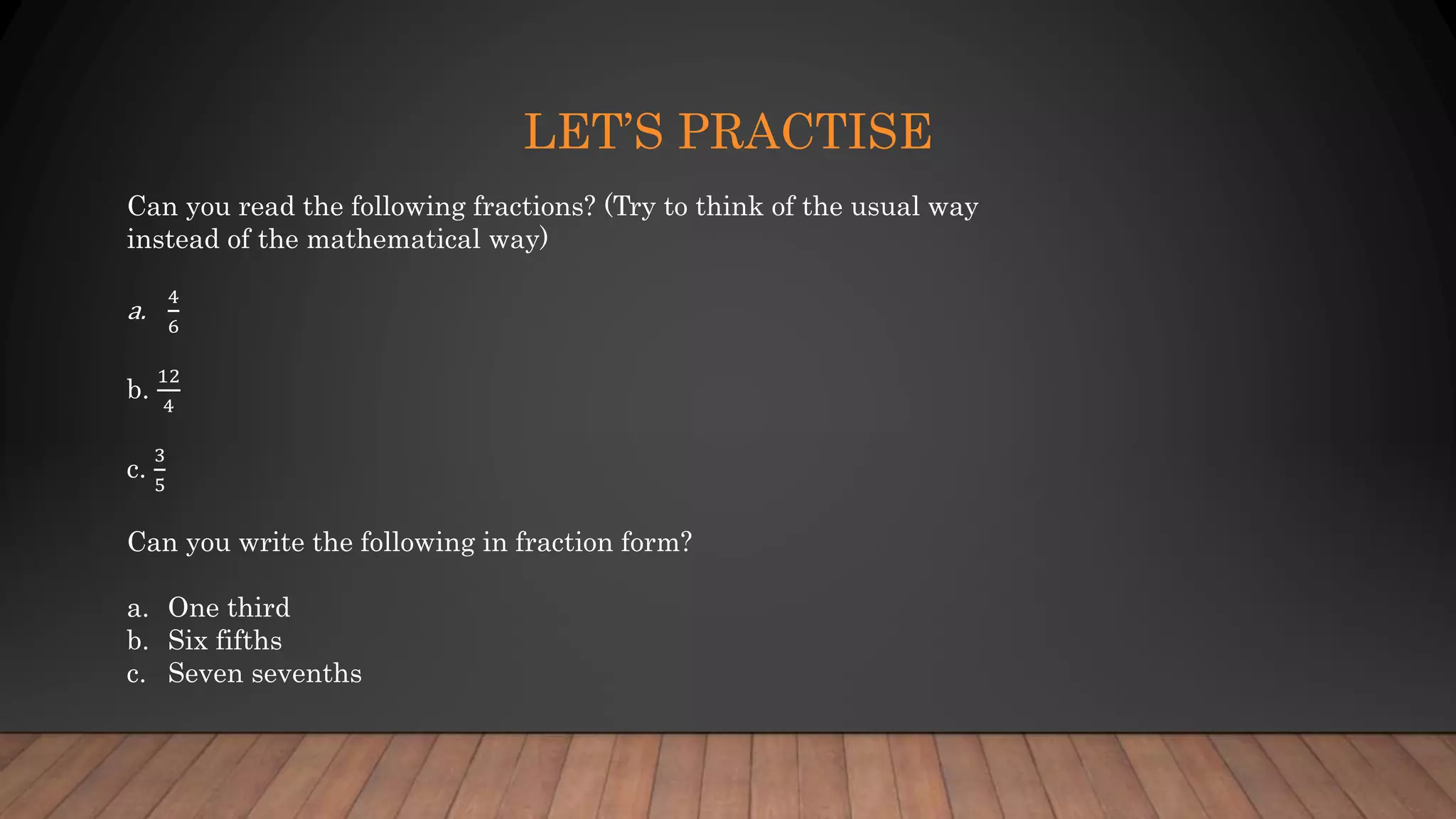 LET’S PRACTISE
Can you read the following fractions? (Try to think of the usual way
instead of the mathematical way)
a.
4
6
b.
12
4
c.
3
5
Can you write the following in fraction form?
a. One third
b. Six fifths
c. Seven sevenths
 
