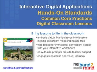 Interactive Digital Applications
                              Hands-On Standards
                               Common Core Fractions
                             Digital Classroom Lessons

                        Bring lessons to life in the classroom
                             •embeds Virtual Manipulatives into lessons
                              making classroom modeling hassle-free
                             •web-based for immediate, convenient access
                              with your interactive whiteboard
                             •easy-to-use prompts provide teacher support
                             •engages kinesthetic and visual learners



hand2mind.com/hosfractions
 
