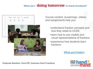 What am I    doing tomorrow to teach fractions?


                                        Course content, eLearnings, videos,
                                        and assignments help you:


                                            •understand fraction concepts and
                                             how they relate to CCSS
                                            •learn how to use models and
                                             visual representations of fractions
                                            •experience how students learn
                                             fractions


                                                        What you’ll learn>



Featured Solution: Core PD, Common Core Fractions
 
