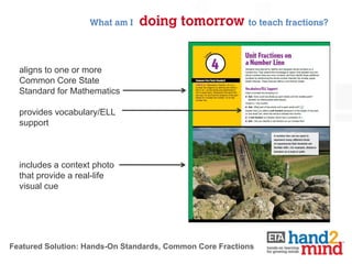 What am I   doing tomorrow to teach fractions?


  aligns to one or more
  Common Core State
  Standard for Mathematics

  provides vocabulary/ELL
  support



  includes a context photo
  that provide a real-life
  visual cue




Featured Solution: Hands-On Standards, Common Core Fractions
 