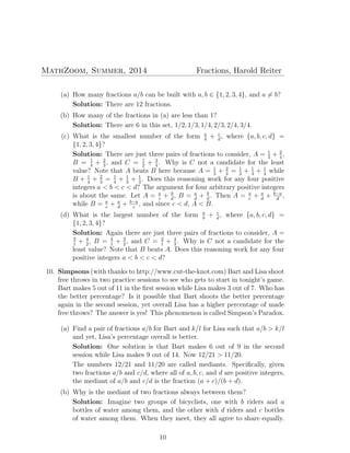 MathZoom, Summer, 2014 Fractions, Harold Reiter
(a) How many fractions a/b can be built with a, b ∈ {1, 2, 3, 4}, and a ̸= b?
Solution: There are 12 fractions.
(b) How many of the fractions in (a) are less than 1?
Solution: There are 6 in this set, 1/2, 1/3, 1/4, 2/3, 2/4, 3/4.
(c) What is the smallest number of the form a
b
+ c
d
, where {a, b, c, d} =
{1, 2, 3, 4}?
Solution: There are just three pairs of fractions to consider, A = 1
3
+ 2
4
,
B = 1
4
+ 2
3
, and C = 1
2
+ 3
4
. Why is C not a candidate for the least
value? Note that A beats B here because A = 1
3
+ 2
4
= 1
3
+ 1
4
+ 1
4
while
B + 1
4
+ 2
3
= 1
4
+ 1
3
+ 1
3
. Does this reasoning work for any four positive
integers a < b < c < d? The argument for four arbitrary positive integers
is about the same. Let A = a
c
+ b
d
, B = a
d
+ b
d
. Then A = a
c
+ a
d
+ b−a
d
,
while B = a
c
+ a
d
+ b−a
c
, and since c < d, A < B.
(d) What is the largest number of the form a
b
+ c
d
, where {a, b, c, d} =
{1, 2, 3, 4}?
Solution: Again there are just three pairs of fractions to consider, A =
3
1
+ 4
2
, B = 4
1
+ 3
2
, and C = 2
1
+ 4
3
. Why is C not a candidate for the
least value? Note that B beats A. Does this reasoning work for any four
positive integers a < b < c < d?
10. Simpsons (with thanks to http://www.cut-the-knot.com) Bart and Lisa shoot
free throws in two practice sessions to see who gets to start in tonight’s game.
Bart makes 5 out of 11 in the ﬁrst session while Lisa makes 3 out of 7. Who has
the better percentage? Is it possible that Bart shoots the better percentage
again in the second session, yet overall Lisa has a higher percentage of made
free throws? The answer is yes! This phenomenon is called Simpson’s Paradox.
(a) Find a pair of fractions a/b for Bart and k/l for Lisa such that a/b > k/l
and yet, Lisa’s percentage overall is better.
Solution: One solution is that Bart makes 6 out of 9 in the second
session while Lisa makes 9 out of 14. Now 12/21 > 11/20.
The numbers 12/21 and 11/20 are called mediants. Speciﬁcally, given
two fractions a/b and c/d, where all of a, b, c, and d are positive integers,
the mediant of a/b and c/d is the fraction (a + c)/(b + d).
(b) Why is the mediant of two fractions always between them?
Solution: Imagine two groups of bicyclists, one with b riders and a
bottles of water among them, and the other with d riders and c bottles
of water among them. When they meet, they all agree to share equally.
10
 