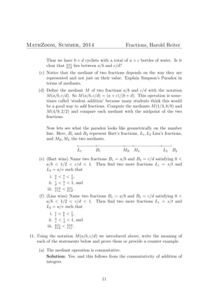 MathZoom, Summer, 2014 Fractions, Harold Reiter
Thus we have b + d cyclists with a total of a + c bottles of water. Is it
clear that a+c
b+d
lies between a/b and c/d?
(c) Notice that the mediant of two fractions depends on the way they are
represented and not just on their value. Explain Simpson’s Paradox in
terms of mediants.
(d) Deﬁne the mediant M of two fractions a/b and c/d with the notation
M(a/b, c/d). So M(a/b, c/d) = (a + c)/(b + d). This operation is some-
times called ‘student addition’ because many students think this would
be a good way to add fractions. Compute the mediants M(1/3, 8/9) and
M(4/9, 2/2) and compare each mediant with the midpoint of the two
fractions.
Now lets see what the paradox looks like geometrically on the number
line. Here, B1 and B2 represent Bart’s fractions, L1, L2 Lisa’s fractions,
and MB, ML the two mediants.
◦
L1
◦
B2
◦
B1
◦
MB
◦
L2
◦
ML
(e) (Bart wins) Name two fractions B1 = a/b and B2 = c/d satisfying 0 <
a/b < 1/2 < c/d < 1. Then ﬁnd two more fractions L1 = s/t and
L2 = u/v such that
i. a
b
< s
t
< 1
2
,
ii. c
d
< u
v
< 1, and
iii. s+u
t+u
< a+c
b+d
.
(f) (Lisa wins) Name two fractions B1 = a/b and B2 = c/d satisfying 0 <
a/b < 1/2 < c/d < 1. Then ﬁnd two more fractions L1 = s/t and
L2 = u/v such that
i. s
t
< a
b
< 1
2
,
ii. u
v
< c
d
< 1, and
iii. a+c
b+d
< s+u
t+v
.
11. Using the notation M(a/b, c/d) we introduced above, write the meaning of
each of the statements below and prove them or provide a counter example.
(a) The mediant operation is commutative.
Solution: Yes, and this follows from the commutativity of addition of
integers.
11
 