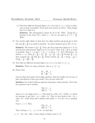 MathZoom, Summer, 2014 Fractions, Harold Reiter
(c) Find four diﬀerent decimal digits a, b, c, d so that a
b
+ c
d
< 2 but is other-
wise as large as possible. Prove that your answer is correct. Then change
the 2 to 3 and to 4.
Solution: The denominator cannot be 72 or 63. Why? Trying for a
fraction of the form 2n−1
n
, where n = 56, we are lead to 9
8
+ 6
7
= 111
56
Why?
18. Use exactly eight digits to form four two digit numbers ab, cd, ed, gh so that
the sum ab
cd
+
ef
gh
is as small as possible. As usual, interpret ab as 10a + b, etc.
Solution: The answer is 13
87
+ 24
96
. First, the four numerator digits are 1, 2, 3, 4
and the four denominator digits are 6, 7, 8, and 9. Also, if ab
cd
+ ed
gh
is as small
as possible, then a < b and c > d, e < f and g > h. For convenience, we
assume c < g. Then 12
cd
+ 34
gh
= 13
cd
+ 34
gh
− 1
cd
+ 10
gh
> 13
cd
+ 24
gh
because 10
gh
> 1
cd
.
Now compare 13
76
+ 24
98
with 13
87
+ 24
96
. Pretty clearly, 13
76
− 13
87
= 13
( 1
76
− 1
87
)
>
24
( 1
96
− 1
98
= 24
96
)
= 24
98
.
19. Next ﬁnd six diﬀerent decimal digits a, b, c, d, e, f so that a
b
+ c
d
= e
f
.
Solution: There are many solutions. One is 1
3
+ 2
4
= 5
6
.
20. Notice that
19
95
=
19/
9/5
=
1
5
.
Can you ﬁnd more pairs of two-digit numbers, with the smaller one on top, so
that cancellation of this type works? Do you have them all?
Solution: Let us ﬁrst build an equation using place value notation. Note that
the equation can be written
10a + b
10b + c
=
a
c
,
where a, b, c are digits and a < c. This leads to c(10a + b) = a(10b + c), which
we message to get 10ac − ac = 10ab − bc. This, in turn leads to 9ac + bc =
c(9a + b) = 10ab. From this it follows that either c = 5 or 9a + b is a multiple
of 5.
Case 1. c = 5. Then
10a + b
10b + 5
=
a
5
.
Next, letting a = 1, . . . a = 4, etc. we ﬁnd that
a = 1 : 5b + 50 = 10b + 5 from which it follows that b = 9.
14
 