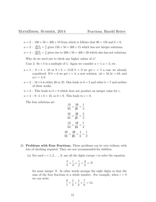 MathZoom, Summer, 2014 Fractions, Harold Reiter
a = 2 : 100 + 5b = 20b + 10 from which it follows that 90 = 15b and b = 6.
a = 3 : 30+b
10b+5
= 3
5
gives 150 + 5b = 30b + 15 which has not integer solutions.
a = 4 : 40+b
10b+5
= 4
5
gives rise to 200 + 5b = 40b + 20 which also has not solutions.
Why do we need not to check any higher values of a?
Case 2. 9a + b is a multiple of 5. Again we consider a = 1, a = 2, etc.
a = 1 : 9 + b = 10 or 9 + b = 15.If b = 9 we get c = 5 a case we already
considered. If b = 6 we get c = 4, a new solution. ab = 16, bc = 64, and
a/c = 1/4.
a = 2 : 18+b is either 20 or 25. One leads to b = 2 and other b = 7 and neither
of these works.
a = 3 : This leads to b = 8 which does not produce an integer value for c.
a = 4 : 9 · 4 + b = 45, so b = 9. This leads to c = 8.
The four solutions are
19
95
=
19/
9/5
=
1
5
.
26
65
=
26/
6/5
=
2
5
.
16
64
=
16/
6/4
=
1
4
.
49
98
=
49/
9/8
=
4
8
=
1
2
.
21. Problems with Four Fractions. These problems can be very tedious, with
lots of checking required. They are not recommended for children.
(a) For each i = 1, 2, . . . , 9, use all the digits except i to solve the equation
a
b
+
c
d
+
e
f
+
g
h
= N
for some integer N. In other words arrange the eight digits so that the
sum of the four fractions is a whole number. For example, when i = 8
we can write
9
1
+
5
2
+
4
3
+
7
6
= 14.
15
 
