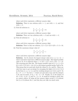 MathZoom, Summer, 2014 Fractions, Harold Reiter
where each letter represents a diﬀerent nonzero digit.
Solution: There is one solution with i = 1, one with i = 4, and four
with i = 5.
(i) Find all solutions to
a
b
+
c
d
+
e
f
+
g
h
= 4i
where each letter represents a diﬀerent nonzero digit.
Solution: There are two solutions with i = 3 and one with i = 4.
(j) Find all solutions to
a
b
+
c
d
+
e
f
+
g
h
= 5i
where each letter represents a diﬀerent nonzero digit.
Solution: There is only one solution: 5/1+7/3+8/4+6/9 = 5·2 = 10.
(k) Find the maximum integer value of
a
b
+
c
d
+
e
f
+
g
h
− i
where each letter represents a diﬀerent nonzero digit.
Solution: Let Gi denote the largest integer value of a
b
+ c
d
+ e
f
+ g
h
− i
where each letter represents a diﬀerent nonzero digit. The largest possible
value is 12. It is achieved when i = 4; 9/1 + 7/2 + 8/3 + 5/6 − 4 = 12.
The reasoning goes like this. The largest possible value of a
b
+ c
d
+ e
f
+ g
h
is
9/1+8/2+7/3+6/4 = 16+2/3, so the largest possible integer value is 16.
This means that we need only check the values G1, G2, and G3. There are
only four ways to get an integer by arranging the digits 2, 3, 4, 5, 6, 7, 8, 9
in the form a
b
+ c
d
+ e
f
+ g
h
, and the resulting integers are 3, 6, 6, and 8. So
G1 = 8 − 1 = 7. In case i = 2 there are just three ways and the integers
7, 10, and 12 result, so G2 = 12 − 2 = 10. Finally, G3 is the largest of
10 − 3, 12 − 3, 13 − 3, and 14 − 3 = 11. It would be enough to show that
we cannot achieve 16 using all the nonzero digits except 3, 15 without
the 2, or 14 without the 1, and this does not take too much work.
17
 