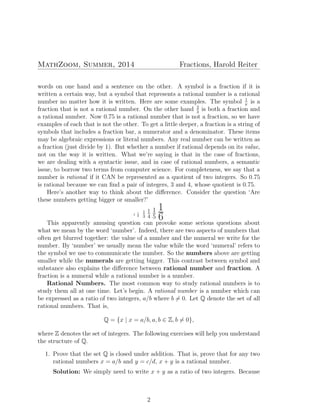 MathZoom, Summer, 2014 Fractions, Harold Reiter
words on one hand and a sentence on the other. A symbol is a fraction if it is
written a certain way, but a symbol that represents a rational number is a rational
number no matter how it is written. Here are some examples. The symbol 1
π
is a
fraction that is not a rational number. On the other hand 2
3
is both a fraction and
a rational number. Now 0.75 is a rational number that is not a fraction, so we have
examples of each that is not the other. To get a little deeper, a fraction is a string of
symbols that includes a fraction bar, a numerator and a denominator. These items
may be algebraic expressions or literal numbers. Any real number can be written as
a fraction (just divide by 1). But whether a number if rational depends on its value,
not on the way it is written. What we’re saying is that in the case of fractions,
we are dealing with a syntactic issue, and in case of rational numbers, a semantic
issue, to borrow two terms from computer science. For completeness, we say that a
number is rational if it CAN be represented as a quotient of two integers. So 0.75
is rational because we can ﬁnd a pair of integers, 3 and 4, whose quotient is 0.75.
Here’s another way to think about the diﬀerence. Consider the question ‘Are
these numbers getting bigger or smaller?’
1 1
2
1
3
1
4
1
5
1
6 .
This apparently amusing question can provoke some serious questions about
what we mean by the word ‘number’. Indeed, there are two aspects of numbers that
often get blurred together: the value of a number and the numeral we write for the
number. By ‘number’ we usually mean the value while the word ‘numeral’ refers to
the symbol we use to communicate the number. So the numbers above are getting
smaller while the numerals are getting bigger. This contrast between symbol and
substance also explains the diﬀerence between rational number and fraction. A
fraction is a numeral while a rational number is a number.
Rational Numbers. The most common way to study rational numbers is to
study them all at one time. Let’s begin. A rational number is a number which can
be expressed as a ratio of two integers, a/b where b ̸= 0. Let Q denote the set of all
rational numbers. That is,
Q = {x | x = a/b, a, b ∈ Z, b ̸= 0},
where Z denotes the set of integers. The following exercises will help you understand
the structure of Q.
1. Prove that the set Q is closed under addition. That is, prove that for any two
rational numbers x = a/b and y = c/d, x + y is a rational number.
Solution: We simply need to write x + y as a ratio of two integers. Because
2
 