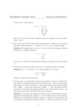 MathZoom, Summer, 2014 Fractions, Harold Reiter
of the way we add fractions,
x + y =
a
b
+
c
d
=
ad
bd
+
cb
db
=
ad + bc
bd
.
But ad + bc and bd are both integers because the integers are closed under
both + and ×.
2. Prove that the set Q is closed under multiplication. That is, prove that for
any two rational numbers x = a/b and y = c/d, x · y is a rational number.
Solution: We simply need to write x + y as a ratio of two integers. Because
of the way we multiply fractions,
x · y =
a
b
·
c
d
=
ac
bd
Of course, ac and bd are both integers because the integers are closed under
×.
3. Prove that the number midway between two rational numbers is rational.
Solution: Let x = a/b and y = c/d. The midpoint of x and y is
x + y
2
=
ad + bc
2bd
,
which is a quotient of two integers.
4. For this essay, we assume the set R of real numbers is the set of all positive
and negative decimal numbers and the number zero. These decimals have
three forms, those that terminate, ie. have only ﬁnitely many non-zero digits,
like 1.12500 . . .; those that repeat like 1.3333 . . . = 4/3, and those that do
not repeat. Prove that all rational numbers of one of the ﬁrst two types, and
vice-versa, any number of the ﬁrst two types is rational.
Solution: To see that each rational number has either a terminating or repeat-
ing decimal representation, suppose x = a/b is rational with a and b integers.
Dividing a by b using long division, results in a sequence of remainders, and
each of these remainders is between 0 and b − 1. If the remainder is ever zero,
3
 