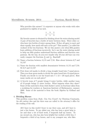 MathZoom, Summer, 2014 Fractions, Harold Reiter
Who provides this answer? A carpenter or anyone who works with rules
graduated in eighths of an inch.
1
2
<
3
5
<
2
3
My favorite answer is obtained by thinking about the water-sharing model.
A pair of bicyclers has a bottle of water between them. Three other cy-
clers have two bottles of water among them. If they all agree to meet and
share equally, how much will each cycler get? This number 3
5
is called the
mediant of the two fractions. We see this answer a lot when ﬁfth graders
learn addition of fractions incorrectly. Let’s use the water sharing model
to help our ﬁfth graders understand fraction addition and fraction com-
parisons. By the way, do you ever wonder why 10 year old boys can very
easily compare the fractions 6
18
and 7
19
. Baseball!
(b) Name a fraction between 11/15 and 7/10. How about between 6/7 and
11/13?
(c) Name the fraction with smallest denominator between 11/15 and 7/10.
Or 6/7 and 11/13?
(d) First draw red marks to divide a long straight board into 7 equal pieces.
Then you draw green marks to divide the same board into 13 equal pieces.
Finally you decide to cut the board into 7 + 13 = 20 equal pieces. How
many marks are on each piece?
(e) A bicycle team of 7 people brings 6 water bottles, while another team
of 13 people brings 11 water bottles. What happens when they share?
Some of this material is from Josh Zucker’s notes on fractions taken from
a workshop for teachers at American Institute of Mathematics, summer
2009. Some of the material is from the book Algebra by Gelfand and
Shen.
6. Dividing Horses
This problem comes from Dude, Can You Count?, by Christian Constanda.
An old cowboy dies and his three sons are called to the attorney’s oﬃce for
the reading of the will.
All I have in this world I leave to my three sons, and all I have is
just a few horses. To my oldest son, who has been a great help to
me and done a lot of hard work, I bequeath half my horses. To
my second son, who has also been helpful but worked a little less, I
bequeath a third of my horses, and to my youngest son, who likes
7
 