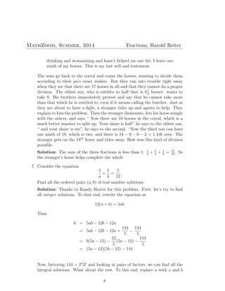 MathZoom, Summer, 2014 Fractions, Harold Reiter
drinking and womanizing and hasn’t helped me one bit, I leave one
ninth of my horses. This is my last will and testament.
The sons go back to the corral and count the horses, wanting to divide them
according to their pa’s exact wishes. But they run into trouble right away
when they see that there are 17 horses in all and that they cannot do a proper
division. The oldest son, who is entitles to half–that is 81
2
horses– wants to
take 9. His brothers immediately protest and say that he cannot take more
than that which he is entitled to, even if it means calling the butcher. Just as
they are about to have a ﬁght, a stranger rides up and agrees to help. They
explain to him the problem. Then the stranger dismounts, lets his horse mingle
with the others, and says “ Now there are 18 horses in the corral, which is a
much better number to split up. Your share is half” he says to the oldest son,
“ and your share is six”, he says to the second. “Now the third son can have
one ninth of 18, which is two, and there is 18 − 9 − 6 − 2 = 1 left over. The
stranger gets on the 18th
horse and rides away. How was this kind of division
possible.
Solution: The sum of the three fractions is less than 1: 1
2
+ 1
3
+ 1
9
= 17
18
. So
the stranger’s horse helps complete the whole.
7. Consider the equation
1
a
+
1
b
=
5
12
.
Find all the ordered pairs (a, b) of real number solutions.
Solution: Thanks to Randy Harter for this problem. First, let’s try to ﬁnd
all integer solutions. To that end, rewrite the equation as
12(a + b) = 5ab.
Thus
0 = 5ab − 12b − 12a
= 5ab − 12b − 12a +
144
5
−
144
5
= b(5a − 12) −
12
5
(5a − 12) −
144
5
= (5a − 12)(5b − 12) − 144
Now, factoring 144 = 24
32
and looking at pairs of factors, we can ﬁnd all the
integral solutions. What about the rest. To this end, replace a with x and b
8
 