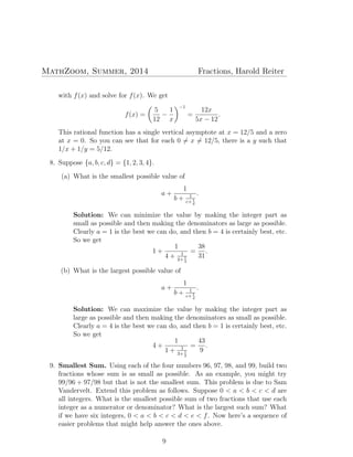 MathZoom, Summer, 2014 Fractions, Harold Reiter
with f(x) and solve for f(x). We get
f(x) =
(
5
12
−
1
x
)−1
=
12x
5x − 12
.
This rational function has a single vertical asymptote at x = 12/5 and a zero
at x = 0. So you can see that for each 0 ̸= x ̸= 12/5, there is a y such that
1/x + 1/y = 5/12.
8. Suppose {a, b, c, d} = {1, 2, 3, 4}.
(a) What is the smallest possible value of
a +
1
b + 1
c+ 1
d
.
Solution: We can minimize the value by making the integer part as
small as possible and then making the denominators as large as possible.
Clearly a = 1 is the best we can do, and then b = 4 is certainly best, etc.
So we get
1 +
1
4 + 1
2+1
3
=
38
31
.
(b) What is the largest possible value of
a +
1
b + 1
c+ 1
d
.
Solution: We can maximize the value by making the integer part as
large as possible and then making the denominators as small as possible.
Clearly a = 4 is the best we can do, and then b = 1 is certainly best, etc.
So we get
4 +
1
1 + 1
3+1
2
=
43
9
.
9. Smallest Sum. Using each of the four numbers 96, 97, 98, and 99, build two
fractions whose sum is as small as possible. As an example, you might try
99/96 + 97/98 but that is not the smallest sum. This problem is due to Sam
Vandervelt. Extend this problem as follows. Suppose 0 < a < b < c < d are
all integers. What is the smallest possible sum of two fractions that use each
integer as a numerator or denominator? What is the largest such sum? What
if we have six integers, 0 < a < b < c < d < e < f. Now here’s a sequence of
easier problems that might help answer the ones above.
9
 
