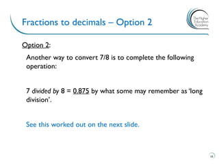 Option 2:
Another way to convert 7/8 is to complete the following
operation:
7 divided by 8 = 0.875 by what some may remember as ‘long
division’.
See this worked out on the next slide.
Fractions to decimals – Option 2
10
 