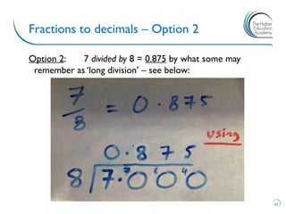 Option 2: 7 divided by 8 = 0.875 by what some may
remember as ‘long division’ – see below:
Fractions to decimals – Option 2
11
 