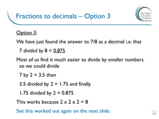Option 3:
We have just found the answer to 7/8 as a decimal i.e. that
7 divided by 8 = 0.875
Most of us find it much easier to divide by smaller numbers
so we could divide
7 by 2 = 3.5 then
3.5 divided by 2 = 1.75 and finally
1.75 divided by 2 = 0.875
This works because 2 x 2 x 2 = 8
See this worked out again on the next slide.
Fractions to decimals – Option 3
12
 